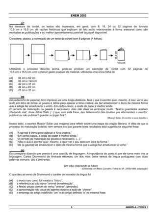 ENEM 2003

         07
Na literatura de cordel, os textos são impressos, em geral, com 8, 16, 24 ou 32 páginas de formato
10,5 cm x 15,5 cm. As razões históricas que explicam tal fato estão relacionadas à forma artesanal como são
montadas as publicações e ao melhor aproveitamento possível do papel disponível.

Considere, abaixo, a confecção de um texto de cordel com 8 páginas (4 folhas):




Utilizando o processo descrito acima, pode-se produzir um exemplar de cordel com 32 páginas de
10,5 cm x 15,5 cm, com o menor gasto possível de material, utilizando uma única folha de

(A)    84 cm x 62 cm
(B)    84 cm x 124 cm
(C)    42 cm x 31 cm
(D)    42 cm x 62 cm
(E)    21 cm x 31 cm

         08
Do pedacinho de papel ao livro impresso vai uma longa distância. Mas o que o escritor quer, mesmo, é isso: ver o seu
texto em letra de forma. A gaveta é ótima para aplacar a fúria criativa; ela faz amadurecer o texto da mesma forma
que a adega faz amadurecer o vinho. Em certos casos, a cesta de papel é melhor ainda.
O período de maturação na gaveta é necessário, mas não deve se prolongar muito. ‘Textos guardados acabam
cheirando mal’, disse Silvia Plath, (...) que, com esta frase, deu testemunho das dúvidas que atormentam o escritor:
publicar ou não publicar? guardar ou jogar fora?
                                                                                      (Moacyr Scliar. O escritor e seus desafios.)

Nesse texto, o escritor Moacyr Scliar usa imagens para refletir sobre uma etapa da criação literária. A idéia de que o
processo de maturação do texto nem sempre é o que garante bons resultados está sugerida na seguinte frase:

(A)   “A gaveta é ótima para aplacar a fúria criativa.”
(B)   “Em certos casos, a cesta de papel é melhor ainda.”
(C)   “O período de maturação na gaveta é necessário, (...).”
(D)    “Mas o que o escritor quer, mesmo, é isso: ver o seu texto em letra de forma.”
(E)   “ela (a gaveta) faz amadurecer o texto da mesma forma que a adega faz amadurecer o vinho.”

         09
Eu começaria dizendo que poesia é uma questão de linguagem. A importância do poeta é que ele torna mais viva a
linguagem. Carlos Drummond de Andrade escreveu um dos mais belos versos da língua portuguesa com duas
palavras comuns: cão e cheirando.

                                              Um cão cheirando o futuro
                                                             (Entrevista com Mário Carvalho. Folha de SP, 24/05/1988. adaptação)

O que deu ao verso de Drummond o caráter de inovador da língua foi

(A)   o modo raro como foi tratado o “futuro”.
(B)   a referência ao cão como “animal de estimação”.
(C)   a flexão pouco comum do verbo “cheirar” (gerúndio).
(D)   a aproximação não usual do agente citado e a ação de “cheirar”.
(E)   o emprego do artigo indefinido “um” e do artigo definido “o” na mesma frase.




                                                    5                                                    AMARELA – PROVA 1
 