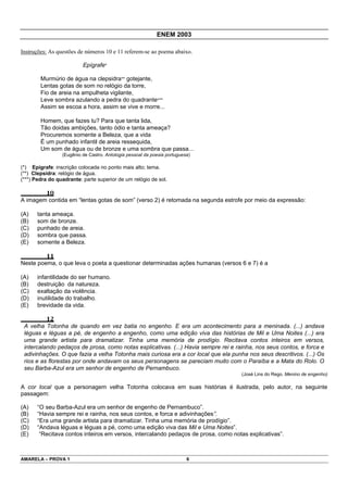 ENEM 2003

Instruções: As questões de números 10 e 11 referem-se ao poema abaixo.

                          Epígrafe*

        Murmúrio de água na clepsidra** gotejante,
        Lentas gotas de som no relógio da torre,
        Fio de areia na ampulheta vigilante,
        Leve sombra azulando a pedra do quadrante***
        Assim se escoa a hora, assim se vive e morre...

        Homem, que fazes tu? Para que tanta lida,
        Tão doidas ambições, tanto ódio e tanta ameaça?
        Procuremos somente a Beleza, que a vida
        É um punhado infantil de areia ressequida,
        Um som de água ou de bronze e uma sombra que passa...
                 (Eugênio de Castro. Antologia pessoal da poesia portuguesa)

(*) Epígrafe: inscrição colocada no ponto mais alto; tema.
(**) Clepsidra: relógio de água.
(***) Pedra do quadrante: parte superior de um relógio de sol.

          10
A imagem contida em “lentas gotas de som” (verso 2) é retomada na segunda estrofe por meio da expressão:

(A)    tanta ameaça.
(B)    som de bronze.
(C)    punhado de areia.
(D)    sombra que passa.
(E)    somente a Beleza.

          11
Neste poema, o que leva o poeta a questionar determinadas ações humanas (versos 6 e 7) é a

(A)    infantilidade do ser humano.
(B)    destruição da natureza.
(C)    exaltação da violência.
(D)    inutilidade do trabalho.
(E)    brevidade da vida.

          12
 A velha Totonha de quando em vez batia no engenho. E era um acontecimento para a meninada. (...) andava
 léguas e léguas a pé, de engenho a engenho, como uma edição viva das histórias de Mil e Uma Noites (...) era
 uma grande artista para dramatizar. Tinha uma memória de prodígio. Recitava contos inteiros em versos,
 intercalando pedaços de prosa, como notas explicativas. (...) Havia sempre rei e rainha, nos seus contos, e forca e
 adivinhações. O que fazia a velha Totonha mais curiosa era a cor local que ela punha nos seus descritivos. (...) Os
 rios e as florestas por onde andavam os seus personagens se pareciam muito com o Paraíba e a Mata do Rolo. O
 seu Barba-Azul era um senhor de engenho de Pernambuco.
                                                                                    (José Lins do Rego. Menino de engenho)

A cor local que a personagem velha Totonha colocava em suas histórias é ilustrada, pelo autor, na seguinte
passagem:

(A)    “O seu Barba-Azul era um senhor de engenho de Pernambuco”.
(B)    “Havia sempre rei e rainha, nos seus contos, e forca e adivinhações”.
(C)    “Era uma grande artista para dramatizar. Tinha uma memória de prodígio”.
(D)    “Andava léguas e léguas a pé, como uma edição viva das Mil e Uma Noites”.
(E)     “Recitava contos inteiros em versos, intercalando pedaços de prosa, como notas explicativas”.



AMARELA – PROVA 1                                                         6
 