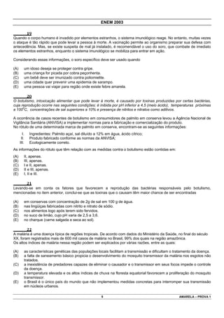 ENEM 2003

              19
Quando o corpo humano é invadido por elementos estranhos, o sistema imunológico reage. No entanto, muitas vezes
o ataque é tão rápido que pode levar a pessoa à morte. A vacinação permite ao organismo preparar sua defesa com
antecedência. Mas, se existe suspeita de mal já instalado, é recomendável o uso do soro, que combate de imediato
os elementos estranhos, enquanto o sistema imunológico se mobiliza para entrar em ação.

Considerando essas informações, o soro específico deve ser usado quando

(A)          um idoso deseja se proteger contra gripe.
(B)          uma criança for picada por cobra peçonhenta.
(C)          um bebê deve ser imunizado contra poliomielite.
(D)          uma cidade quer prevenir uma epidemia de sarampo.
(E)          uma pessoa vai viajar para região onde existe febre amarela.

              20
O botulismo, intoxicação alimentar que pode levar à morte, é causado por toxinas produzidas por certas bactérias,
cuja reprodução ocorre nas seguintes condições: é inibida por pH inferior a 4,5 (meio ácido), temperaturas próximas
a 1000C, concentrações de sal superiores a 10% e presença de nitritos e nitratos como aditivos.

A ocorrência de casos recentes de botulismo em consumidores de palmito em conserva levou a Agência Nacional de
Vigilância Sanitária (ANVISA) a implementar normas para a fabricação e comercialização do produto.
No rótulo de uma determinada marca de palmito em conserva, encontram-se as seguintes informações:
        I.      Ingredientes: Palmito açaí, sal diluído a 12% em água, ácido cítrico;
       II.      Produto fabricado conforme as normas da ANVISA;
      III.      Ecologicamente correto.
As informações do rótulo que têm relação com as medidas contra o botulismo estão contidas em:
(A)      II, apenas.
(B)      III, apenas.
(C)      I e II, apenas.
(D)      II e III, apenas.
(E)      I, II e III.

              21
Levando-se em conta os fatores que favorecem a reprodução das bactérias responsáveis pelo botulismo,
mencionadas no item anterior, conclui-se que as toxinas que o causam têm maior chance de ser encontradas

(A)          em conservas com concentração de 2g de sal em 100 g de água.
(B)          nas lingüiças fabricadas com nitrito e nitrato de sódio.
(C)          nos alimentos logo após terem sido fervidos.
(D)          no suco de limão, cujo pH varia de 2,5 a 3,6.
(E)          no charque (carne salgada e seca ao sol).

              22
A malária é uma doença típica de regiões tropicais. De acordo com dados do Ministério da Saúde, no final do século
XX, foram registrados mais de 600 mil casos de malária no Brasil, 99% dos quais na região amazônica.
Os altos índices de malária nessa região podem ser explicados por várias razões, entre as quais:

(A)      as características genéticas das populações locais facilitam a transmissão e dificultam o tratamento da doença.
(B)      a falta de saneamento básico propicia o desenvolvimento do mosquito transmissor da malária nos esgotos não
         tratados.
(C)      a inexistência de predadores capazes de eliminar o causador e o transmissor em seus focos impede o controle
         da doença.
(D)      a temperatura elevada e os altos índices de chuva na floresta equatorial favorecem a proliferação do mosquito
         transmissor.
(E)      o Brasil é o único país do mundo que não implementou medidas concretas para interromper sua transmissão
         em núcleos urbanos.

                                                           9                                         AMARELA – PROVA 1
 
