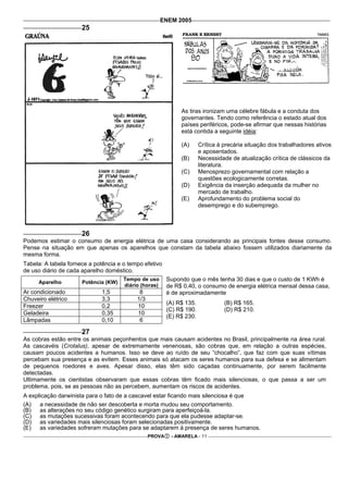 ENEM 2005
                      25




                                                              As tiras ironizam uma célebre fábula e a conduta dos
                                                              governantes. Tendo como referência o estado atual dos
                                                              países periféricos, pode-se afirmar que nessas histórias
                                                              está contida a seguinte idéia:

                                                              (A)      Crítica à precária situação dos trabalhadores ativos
                                                                       e aposentados.
                                                              (B)      Necessidade de atualização crítica de clássicos da
                                                                       literatura.
                                                              (C)      Menosprezo governamental com relação a
                                                                       questões ecologicamente corretas.
                                                              (D)      Exigência da inserção adequada da mulher no
                                                                       mercado de trabalho.
                                                              (E)      Aprofundamento do problema social do
                                                                       desemprego e do subemprego.



                      26
Podemos estimar o consumo de energia elétrica de uma casa considerando as principais fontes desse consumo.
Pense na situação em que apenas os aparelhos que constam da tabela abaixo fossem utilizados diariamente da
mesma forma.
Tabela: A tabela fornece a potência e o tempo efetivo
de uso diário de cada aparelho doméstico.
     Aparelho         Potência (KW)
                                      Tempo de uso       Supondo que o mês tenha 30 dias e que o custo de 1 KWh é
                                      diário (horas)     de R$ 0,40, o consumo de energia elétrica mensal dessa casa,
Ar condicionado               1,5           8            é de aproximadamente
Chuveiro elétrico             3,3          1/3
                                                         (A) R$ 135.             (B) R$ 165.
Freezer                       0,2          10
                                                         (C) R$ 190.             (D) R$ 210.
Geladeira                     0,35         10
                                                         (E) R$ 230.
Lâmpadas                      0,10          6

                      27
As cobras estão entre os animais peçonhentos que mais causam acidentes no Brasil, principalmente na área rural.
As cascavéis (Crotalus), apesar de extremamente venenosas, são cobras que, em relação a outras espécies,
causam poucos acidentes a humanos. Isso se deve ao ruído de seu “chocalho”, que faz com que suas vítimas
percebam sua presença e as evitem. Esses animais só atacam os seres humanos para sua defesa e se alimentam
de pequenos roedores e aves. Apesar disso, elas têm sido caçadas continuamente, por serem facilmente
detectadas.
Ultimamente os cientistas observaram que essas cobras têm ficado mais silenciosas, o que passa a ser um
problema, pois, se as pessoas não as percebem, aumentam os riscos de acidentes.
A explicação darwinista para o fato de a cascavel estar ficando mais silenciosa é que
(A)   a necessidade de não ser descoberta e morta mudou seu comportamento.
(B)   as alterações no seu código genético surgiram para aperfeiçoá-la.
(C) as mutações sucessivas foram acontecendo para que ela pudesse adaptar-se.
(D) as variedades mais silenciosas foram selecionadas positivamente.
(E)   as variedades sofreram mutações para se adaptarem à presença de seres humanos.
                                                 PROVA    - AMARELA - 11
 