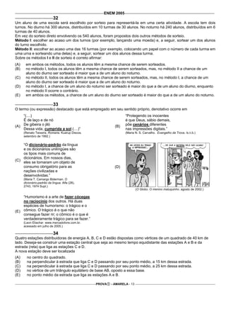 ENEM 2005
                            32
Um aluno de uma escola será escolhido por sorteio para representá-la em uma certa atividade. A escola tem dois
turnos. No diurno há 300 alunos, distribuídos em 10 turmas de 30 alunos. No noturno há 240 alunos, distribuídos em 6
turmas de 40 alunos.
Em vez do sorteio direto envolvendo os 540 alunos, foram propostos dois outros métodos de sorteio.
Método I: escolher ao acaso um dos turnos (por exemplo, lançando uma moeda) e, a seguir, sortear um dos alunos
do turno escolhido.
Método II: escolher ao acaso uma das 16 turmas (por exemplo, colocando um papel com o número de cada turma em
uma urna e sorteando uma delas) e, a seguir, sortear um dos alunos dessa turma.
Sobre os métodos I e II de sorteio é correto afirmar:
(A)    em ambos os métodos, todos os alunos têm a mesma chance de serem sorteados.
(B)    no método I, todos os alunos têm a mesma chance de serem sorteados, mas, no método II a chance de um
       aluno do diurno ser sorteado é maior que a de um aluno do noturno.
(C)    no método II, todos os alunos têm a mesma chance de serem sorteados, mas, no método I, a chance de um
       aluno do diurno ser sorteado é maior que a de um aluno do noturno.
(D)    no método I, a chance de um aluno do noturno ser sorteado é maior do que a de um aluno do diurno, enquanto
       no método II ocorre o contrário.
(E)    em ambos os métodos, a chance de um aluno do diurno ser sorteado é maior do que a de um aluno do noturno.

                            33
O termo (ou expressão) destacado que está empregado em seu sentido próprio, denotativo ocorre em
    “(....)                                                       “Protegendo os inocentes
    É de laço e de nó                                             é que Deus, sábio demais,
(A) De gibeira o jiló                                       (B)   põe cenários diferentes
    Dessa vida, cumprida a sol (....)”                            nas impressões digitais.”
      (Renato Teixeira. Romaria. Kuarup Discos.                   (Maria N. S. Carvalho. Evangelho da Trova. /s.n.b.)
      setembro de 1992.)

    “O dicionário-padrão da língua
    e os dicionários unilíngües são
    os tipos mais comuns de
    dicionários. Em nossos dias,
(C)
    eles se tornaram um objeto de
    consumo obrigatório para as                             (D)
    nações civilizadas e
    desenvolvidas.”
      (Maria T. Camargo Biderman. O
      dicionário-padrão da língua. Alfa (28),
      2743, 1974 Supl.)
                                                                           (O Globo. O menino maluquinho. agosto de 2002.)

    “Humorismo é a arte de fazer cócegas
    no raciocínio dos outros. Há duas
    espécies de humorismo: o trágico e o
(E) cômico. O trágico é o que não
    consegue fazer rir; o cômico é o que é
    verdadeiramente trágico para se fazer.”
      (Leon Eliachar. www.mercadolivre.com.br.
      acessado em julho de 2005.)

                            34
Quatro estações distribuidoras de energia A, B, C e D estão dispostas como vértices de um quadrado de 40 km de
lado. Deseja-se construir uma estação central que seja ao mesmo tempo equidistante das estações A e B e da
estrada (reta) que liga as estações C e D.
A nova estação deve ser localizada
(A)     no centro do quadrado.
(B)     na perpendicular à estrada que liga C e D passando por seu ponto médio, a 15 km dessa estrada.
(C)     na perpendicular à estrada que liga C e D passando por seu ponto médio, a 25 km dessa estrada.
(D)     no vértice de um triângulo equilátero de base AB, oposto a essa base.
(E)     no ponto médio da estrada que liga as estações A e B.

                                                  PROVA   - AMARELA - 13
 