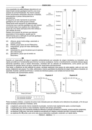 ENEM 2005
                                      35
Uma expedição de paleontólogos descobre em um
determinado extrato geológico marinho uma nova
espécie de animal fossilizado. No mesmo extrato,
foram encontrados artrópodes xifosuras e trilobitas,
braquiópodos e peixes ostracodermos e
placodermos.
O esquema ao lado representa os períodos
geológicos em que esses grupos viveram.
Observando esse esquema os paleontólogos
concluíram que o período geológico em que haviam
encontrado essa nova espécie era o Devoniano,
tendo ela uma idade estimada entre 405 milhões e
345 milhões de anos.
Destes cinco grupos de animais que estavam
associados à nova espécie, aquele que foi
determinante para a definição do período geológico
em que ela foi encontrada é

(A)         xifosura, grupo muito antigo, associado a
            outros animais.
(B)         trilobita, grupo típico da era Paleozóica.
(C)         braquiópodo, grupo de maior distribuição
            geológica.
(D)         ostracodermo, grupo de peixes que só aparece
            até o Devoniano.
(E)         placodermo, grupo que só existiu no
            Devoniano.
                                      36
Quando um reservatório de água é agredido ambientalmente por poluição de origem doméstica ou industrial, uma
rápida providência é fundamental para diminuir os danos ecológicos. Como o monitoramento constante dessas águas
demanda aparelhos caros e testes demorados, cientistas têm se utilizado de biodetectores, como peixes que são
colocados em gaiolas dentro da água, podendo ser observados periodicamente.
Para testar a resistência de três espécies de peixes, cientistas separaram dois grupos de cada espécie, cada um com cem
peixes, totalizando seis grupos. Foi, então, adicionada a mesma quantidade de poluentes de origem doméstica e industrial, em
separado. Durante o período de 24 horas, o número de indivíduos passou a ser contado de hora em hora.
Os resultados são apresentados abaixo.
                                  Espécie I                                               Espécie II                                   Espécie III
                         100                                                  100                                                100
      Número de peixes




                                                           Número de peixes




                                                                                                              Número de peixes




                         50                                                   50                                                 50



                         0                                                    0                                                  0
                                     Tempo (24 horas)                                      Tempo (24 horas)                              Tempo (24 horas)

                               Com poluentes domésticos
                               Com poluentes industriais

Pelos resultados obtidos, a espécie de peixe mais indicada para ser utilizada como detectora de poluição, a fim de que
sejam tomadas providências imediatas, seria
(A)   a espécie I, pois sendo menos resistente à poluição, morreria mais rapidamente após a contaminação.
(B)   a espécie II, pois sendo a mais resistente, haveria mais tempo para testes.
(C)   a espécie III, pois como apresenta resistência diferente à poluição doméstica e industrial, propicia estudos posteriores.
(D)   as espécies I e III juntas, pois tendo resistência semelhante em relação à poluição permitem comparar resultados.
(E)   as espécies II e III juntas, pois como são pouco tolerantes à poluição, propiciam um rápido alerta.
                                                                                  PROVA   - AMARELA - 14
 