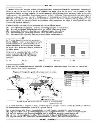 ENEM 2005
                        37
A Embrapa possui uma linhagem de soja transgênica resistente ao herbicida IMAZAPIR. A planta está passando por
testes de segurança nutricional e ambiental, processo que exige cerca de três anos. Uma linhagem de soja
transgênica requer a produção inicial de 200 plantas resistentes ao herbicida e destas são selecionadas as dez mais
“estáveis”, com maior capacidade de gerar descendentes também resistentes. Esses descendentes são submetidos a
doses de herbicida três vezes superiores às aplicadas nas lavouras convencionais. Em seguida, as cinco melhores
são separadas e apenas uma delas é levada a testes de segurança. Os riscos ambientais da soja transgênica são
pequenos, já que ela não tem possibilidade de cruzamento com outras plantas e o perigo de polinização cruzada com
outro tipo de soja é de apenas 1%.
A soja transgênica, segundo o texto, apresenta baixo risco ambiental porque
(A)    a resistência ao herbicida não é estável e assim não passa para as plantas-filhas.
(B)    as doses de herbicida aplicadas nas plantas são 3 vezes superiores às usuais.
(C)    a capacidade da linhagem de cruzar com espécies selvagens é inexistente.
(D)    a linhagem passou por testes nutricionais e após três anos foi aprovada.
(E)    a linhagem obtida foi testada rigorosamente em relação a sua segurança.

                        38
As 23 ex-alunas de uma turma que completou o                     10
Ensino Médio há 10 anos se encontraram em uma
reunião comemorativa. Várias delas haviam se                      8
casado e tido filhos. A distribuição das mulheres,                6
de acordo com a quantidade de filhos, é mostrada
                                                                  4
no gráfico abaixo.
                                                                  2
Um prêmio foi sorteado entre todos os filhos
dessas ex-alunas. A probabilidade de que a                        0
criança premiada tenha sido um(a) filho(a)                              sem filhos         1 filho           2 filhos      3 filhos
único(a) é
A) 1/3.                 B) 1/4.                      C) 7/15.                   D) 7/23.                   E) 7/25.

                        39
A água é um dos fatores determinantes para todos os seres vivos, mas a precipitação varia muito nos continentes,
como podemos observar no mapa abaixo.

          Mapa de distribuição dos grandes desertos e das áreas úmidas                                LATITUDE (°) /    TEMPERATURA
                                                                                                      HEMISFÉRIO          MÉDIA (°C)
                                                                                                     60 / Norte               0
                                                                                                     30 / Norte              10
                                                                                                     10 / Norte              24
                                                                                                     10 / Sul                28
                                                                                                     30 / Sul                14
                                                                                                     60 / Sul                 9




               (Robert E. Ricklefs. A Economia da Natureza, 3. ed. Rio de Janeiro: Guanabara
                                                                        Koogan , 1996. p. 55)

Ao examinar a tabela da temperatura média anual em algumas latitudes, podemos concluir que as chuvas são mais
abundantes nas maiores latitudes próximas do Equador, porque
(A)   as grandes extensões de terra fria das latitudes extremas impedem precipitações mais abundantes.
(B)   a água superficial é mais quente nos trópicos do que nas regiões temperadas, causando maior precipitação.
(C)   o ar mais quente tropical retém mais vapor de água na atmosfera, aumentando as precipitações.
(D)   o ar mais frio das regiões temperadas retém mais vapor de água, impedindo as precipitações.
(E)   a água superficial é fria e menos abundante nas latitudes extremas, causando menor precipitação.
                                                       PROVA       - AMARELA - 15
 