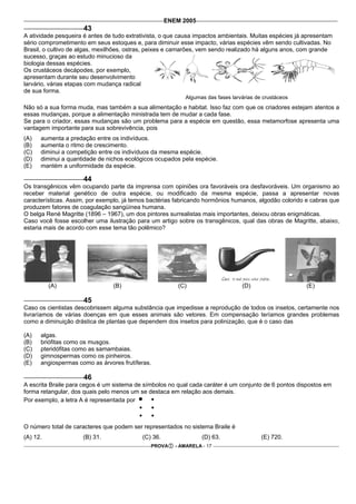 ENEM 2005
                      43
A atividade pesqueira é antes de tudo extrativista, o que causa impactos ambientais. Muitas espécies já apresentam
sério comprometimento em seus estoques e, para diminuir esse impacto, várias espécies vêm sendo cultivadas. No
Brasil, o cultivo de algas, mexilhões, ostras, peixes e camarões, vem sendo realizado há alguns anos, com grande
sucesso, graças ao estudo minucioso da
biologia dessas espécies.
Os crustáceos decápodes, por exemplo,
apresentam durante seu desenvolvimento
larvário, várias etapas com mudança radical
de sua forma.
                                                           Algumas das fases larvárias de crustáceos
Não só a sua forma muda, mas também a sua alimentação e habitat. Isso faz com que os criadores estejam atentos a
essas mudanças, porque a alimentação ministrada tem de mudar a cada fase.
Se para o criador, essas mudanças são um problema para a espécie em questão, essa metamorfose apresenta uma
vantagem importante para sua sobrevivência, pois
(A)   aumenta a predação entre os indivíduos.
(B)   aumenta o ritmo de crescimento.
(C)   diminui a competição entre os indivíduos da mesma espécie.
(D)   diminui a quantidade de nichos ecológicos ocupados pela espécie.
(E)   mantém a uniformidade da espécie.

                      44
Os transgênicos vêm ocupando parte da imprensa com opiniões ora favoráveis ora desfavoráveis. Um organismo ao
receber material genético de outra espécie, ou modificado da mesma espécie, passa a apresentar novas
características. Assim, por exemplo, já temos bactérias fabricando hormônios humanos, algodão colorido e cabras que
produzem fatores de coagulação sangüínea humana.
O belga René Magritte (1896 – 1967), um dos pintores surrealistas mais importantes, deixou obras enigmáticas.
Caso você fosse escolher uma ilustração para um artigo sobre os transgênicos, qual das obras de Magritte, abaixo,
estaria mais de acordo com esse tema tão polêmico?




          (A)                    (B)                     (C)                     (D)                    (E)

                      45
Caso os cientistas descobrissem alguma substância que impedisse a reprodução de todos os insetos, certamente nos
livraríamos de várias doenças em que esses animais são vetores. Em compensação teríamos grandes problemas
como a diminuição drástica de plantas que dependem dos insetos para polinização, que é o caso das

(A)   algas.
(B)   briófitas como os musgos.
(C)   pteridófitas como as samambaias.
(D)   gimnospermas como os pinheiros.
(E)   angiospermas como as árvores frutíferas.

                      46
A escrita Braile para cegos é um sistema de símbolos no qual cada caráter é um conjunto de 6 pontos dispostos em
forma retangular, dos quais pelo menos um se destaca em relação aos demais.
Por exemplo, a letra A é representada por



O número total de caracteres que podem ser representados no sistema Braile é
(A) 12.              (B) 31.               (C) 36.                (D) 63.                (E) 720.
                                              PROVA     - AMARELA - 17
 