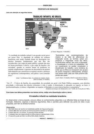 ENEM 2005

                                                      PROPOSTA DE REDAÇÃO

Leia com atenção os seguintes textos:




                                IBGE

                                                                               (O Globo. Megazine, 11/05/2004.)

   “A crueldade do trabalho infantil é um pecado social grave                         “Submetidas aos constrangimentos da
   em nosso País. A dignidade de milhões de crianças                                  miséria e da falta de alternativas de
   brasileiras está sendo roubada diante do desrespeito aos                           integração social, as famílias optam por
   direitos humanos fundamentais que não lhes são                                     preservar a integridade moral dos filhos,
                                                                                      incutindo-lhes valores, tais como a dignidade,
   reconhecidos: por culpa do poder público, quando não atua
                                                                                      a honestidade e a honra do trabalhador. Há
   de forma prioritária e efetiva, e por culpa da família e da                        um investimento no caráter moralizador e
   sociedade, quando se omitem diante do problema ou                                  disciplinador do trabalho, como tentativa de
   quando simplesmente o ignoram em decorrência da postura                            evitar que os filhos se incorporem aos grupos
   individualista que caracteriza os regimes sociais e políticos                      de jovens marginais e delinqüentes, ameaça
   do capitalismo contemporâneo, sem pátria e sem conteúdo                            que parece estar cada vez mais próxima das
   ético.”                                                                            portas das casas.”
               (Xisto T. de Medeiros Neto. A crueldade do trabalho infantil.          (Joel B. Marin. O trabalho infantil na agricultura moderna.
                                              Diário de Natal. 21/10/2000.)                                                   www.proec.ufg.br.)


“Art. 4o. – É dever da família, da comunidade, da sociedade em geral e do Poder Público assegurar, com absoluta
prioridade, a efetivação dos direitos referentes à vida, à saúde, à alimentação, à educação, ao esporte, ao lazer, à
profissionalização, à cultura, à dignidade, ao respeito, à liberdade e à convivência familiar e comunitária.”
                                                                                                                  o
                                                                     (Estatuto da Criança e do Adolescente. Lei n 8.069, de 13 de julho de 1990.)

Com base nas idéias presentes nos textos acima, redija uma dissertação sobre o tema:

                                       O trabalho infantil na realidade brasileira.
Ao desenvolver o tema proposto, procure utilizar os conhecimentos adquiridos e as reflexões feitas ao longo de sua
formação. Selecione, organize e relacione argumentos, fatos e opiniões para defender seu ponto de vista e suas
propostas, sem ferir os direitos humanos.

Observações:
• Seu texto deve ser escrito na modalidade padrão da língua portuguesa.
• O texto não deve ser escrito em forma de poema (versos) ou narração.
• O texto deve ter, no mínimo, 15 (quinze) linhas escritas.
• A redação deve ser desenvolvida na folha própria e apresentada a tinta.
• O rascunho pode ser feito na última folha deste Caderno.
                                                          PROVA      - AMARELA - 2
 