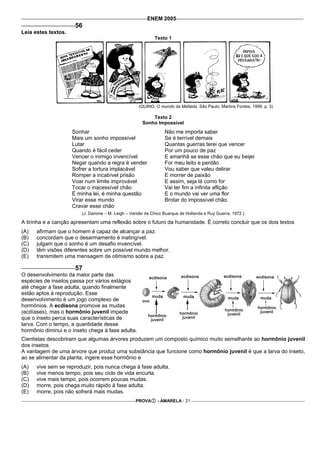 ENEM 2005
                      56
Leia estes textos.
                                                             Texto 1




                                                     (QUINO. O mundo da Mafalda. São Paulo: Martins Fontes, 1999. p. 3)

                                                           Texto 2
                                                       Sonho Impossível
                     Sonhar                                       Não me importa saber
                     Mais um sonho impossível                     Se é terrível demais
                     Lutar                                        Quantas guerras terei que vencer
                     Quando é fácil ceder                         Por um pouco de paz
                     Vencer o inimigo invencível                  E amanhã se esse chão que eu beijei
                     Negar quando a regra é vender                For meu leito e perdão
                     Sofrer a tortura implacável                  Vou saber que valeu delirar
                     Romper a incabível prisão                    E morrer de paixão
                     Voar num limite improvável                   E assim, seja lá como for
                     Tocar o inacessível chão                     Vai ter fim a infinita aflição
                     É minha lei, é minha questão                 E o mundo vai ver uma flor
                     Virar esse mundo                             Brotar do impossível chão.
                     Cravar esse chão
                         (J. Darione – M. Leigh – Versão de Chico Buarque de Hollanda e Ruy Guerra, 1972.)

A tirinha e a canção apresentam uma reflexão sobre o futuro da humanidade. É correto concluir que os dois textos
(A)   afirmam que o homem é capaz de alcançar a paz.
(B)   concordam que o desarmamento é inatingível.
(C)   julgam que o sonho é um desafio invencível.
(D)   têm visões diferentes sobre um possível mundo melhor.
(E)   transmitem uma mensagem de otimismo sobre a paz.

                      57
O desenvolvimento da maior parte das
espécies de insetos passa por vários estágios
até chegar à fase adulta, quando finalmente
estão aptos à reprodução. Esse
desenvolvimento é um jogo complexo de
hormônios. A ecdisona promove as mudas
(ecdíases), mas o hormônio juvenil impede
que o inseto perca suas características de
larva. Com o tempo, a quantidade desse
hormônio diminui e o inseto chega à fase adulta.
Cientistas descobriram que algumas árvores produzem um composto químico muito semelhante ao hormônio juvenil
dos insetos.
A vantagem de uma árvore que produz uma substância que funcione como hormônio juvenil é que a larva do inseto,
ao se alimentar da planta, ingere esse hormônio e
(A)   vive sem se reproduzir, pois nunca chega à fase adulta.
(B)   vive menos tempo, pois seu ciclo de vida encurta.
(C)   vive mais tempo, pois ocorrem poucas mudas.
(D)   morre, pois chega muito rápido à fase adulta.
(E)   morre, pois não sofrerá mais mudas.
                                                   PROVA      - AMARELA - 21
 