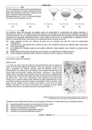 ENEM 2005
                       61
Os três recipientes da figura têm formas diferentes,
mas a mesma altura e o mesmo diâmetro da boca.
Neles são colocados líquido até a metade de sua
altura, conforme indicado nas figuras.
Representando por V1, V2 e V3 o volume de líquido
em cada um dos recipientes, tem-se
                                                                          V1                     V2                     V3

      V1 = V2 = V3            V1 < V3 < V2               V1 = V3 < V2                 V3 < V1 < V2                 V1 < V2 = V3
         (A)                      (B)                          (C)                         (D)                           (E)

                       62
Um problema ainda não resolvido da geração nuclear de eletricidade é a destinação dos rejeitos radiativos, o
chamado “lixo atômico”. Os rejeitos mais ativos ficam por um período em piscinas de aço inoxidável nas próprias
usinas antes de ser, como os demais rejeitos, acondicionados em tambores que são dispostos em áreas cercadas ou
encerrados em depósitos subterrâneos secos, como antigas minas de sal. A complexidade do problema do lixo
atômico, comparativamente a outros lixos com substâncias tóxicas, se deve ao fato de
(A)   emitir radiações nocivas, por milhares de anos, em um processo que não tem como ser interrompido
      artificialmente.
(B)   acumular-se em quantidades bem maiores do que o lixo industrial convencional, faltando assim locais para
      reunir tanto material.
(C) ser constituído de materiais orgânicos que podem contaminar muitas espécies vivas, incluindo os próprios seres
      humanos.
(D) exalar continuamente gases venenosos, que tornariam o ar irrespirável por milhares de anos.
(E)   emitir radiações e gases que podem destruir a camada de ozônio e agravar o efeito estufa.

                       63
Leia o texto e examine a ilustração:

Óbito do autor
(....) expirei às duas horas da tarde de uma sexta-feira do mês de agosto de
1869, na minha bela chácara de Catumbi. Tinha uns sessenta e quatro anos,
rijos e prósperos, era solteiro, possuía cerca de trezentos contos e fui
acompanhado ao cemitério por onze amigos. Onze amigos! Verdade é que não
houve cartas nem anúncios. Acresce que chovia − peneirava − uma chuvinha
miúda, triste e constante, tão constante e tão triste, que levou um daqueles fiéis
da última hora a intercalar esta engenhosa idéia no discurso que proferiu à beira
de minha cova: −”Vós, que o conhecestes, meus senhores, vós podeis dizer
comigo que a natureza parece estar chorando a perda irreparável de um dos
mais belos caracteres que tem honrado a humanidade. Este ar sombrio, estas
gotas do céu, aquelas nuvens escuras que cobrem o azul como um crepe
funéreo, tudo isto é a dor crua e má que lhe rói à natureza as mais íntimas
entranhas; tudo isso é um sublime louvor ao nosso ilustre finado.” (....)




                                                        (Adaptado. Machado de Assis. Memórias póstumas de Brás Cubas. Ilustrado por
                                                                 Cândido Portinari. Rio de Janeiro: Cem Bibliófilos do Brasil, 1943. p.1.)

Compare o texto de Machado de Assis com a ilustração de Portinari. É correto afirmar que a ilustração do pintor
(A)     apresenta detalhes ausentes na cena descrita no texto verbal.
(B)     retrata fielmente a cena descrita por Machado de Assis.
(C)     distorce a cena descrita no romance.
(D)     expressa um sentimento inadequado à situação.
(E)     contraria o que descreve Machado de Assis.

                                                PROVA      - AMARELA - 23
 