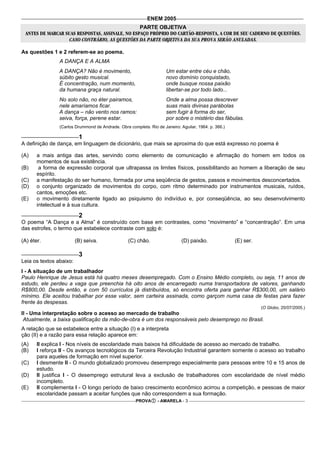 ENEM 2005
                                                 PARTE OBJETIVA
 ANTES DE MARCAR SUAS RESPOSTAS, ASSINALE, NO ESPAÇO PRÓPRIO DO CARTÃO-RESPOSTA, A COR DE SEU CADERNO DE QUESTÕES.
                   CASO CONTRÁRIO, AS QUESTÕES DA PARTE OBJETIVA DA SUA PROVA SERÃO ANULADAS.

As questões 1 e 2 referem-se ao poema.
                A DANÇA E A ALMA
                A DANÇA? Não é movimento,                            Um estar entre céu e chão,
                súbito gesto musical.                                novo domínio conquistado,
                É concentração, num momento,                         onde busque nossa paixão
                da humana graça natural.                             libertar-se por todo lado...
                No solo não, no éter pairamos,                       Onde a alma possa descrever
                nele amaríamos ficar.                                suas mais divinas parábolas
                A dança – não vento nos ramos:                       sem fugir à forma do ser,
                seiva, força, perene estar.                          por sobre o mistério das fábulas.
                (Carlos Drummond de Andrade. Obra completa. Rio de Janeiro: Aguilar, 1964. p. 366.)

                          1
A definição de dança, em linguagem de dicionário, que mais se aproxima do que está expresso no poema é

(A)    a mais antiga das artes, servindo como elemento de comunicação e afirmação do homem em todos os
       momentos de sua existência.
(B)     a forma de expressão corporal que ultrapassa os limites físicos, possibilitando ao homem a liberação de seu
       espírito.
(C)    a manifestação do ser humano, formada por uma seqüência de gestos, passos e movimentos desconcertados.
(D)    o conjunto organizado de movimentos do corpo, com ritmo determinado por instrumentos musicais, ruídos,
       cantos, emoções etc.
(E)    o movimento diretamente ligado ao psiquismo do indivíduo e, por conseqüência, ao seu desenvolvimento
       intelectual e à sua cultura.

                          2
O poema “A Dança e a Alma” é construído com base em contrastes, como “movimento” e “concentração”. Em uma
das estrofes, o termo que estabelece contraste com solo é:

(A) éter.                (B) seiva.               (C) chão.                  (D) paixão.              (E) ser.

                          3
Leia os textos abaixo:
I - A situação de um trabalhador
Paulo Henrique de Jesus está há quatro meses desempregado. Com o Ensino Médio completo, ou seja, 11 anos de
estudo, ele perdeu a vaga que preenchia há oito anos de encarregado numa transportadora de valores, ganhando
R$800,00. Desde então, e com 50 currículos já distribuídos, só encontra oferta para ganhar R$300,00, um salário
mínimo. Ele aceitou trabalhar por esse valor, sem carteira assinada, como garçom numa casa de festas para fazer
frente às despesas.
                                                                                                                 (O Globo, 20/07/2005.)
II - Uma interpretação sobre o acesso ao mercado de trabalho
 Atualmente, a baixa qualificação da mão-de-obra é um dos responsáveis pelo desemprego no Brasil.
A relação que se estabelece entre a situação (I) e a interpreta
ção (II) e a razão para essa relação aparece em:
(A)    II explica I - Nos níveis de escolaridade mais baixos há dificuldade de acesso ao mercado de trabalho.
(B)    I reforça II - Os avanços tecnológicos da Terceira Revolução Industrial garantem somente o acesso ao trabalho
       para aqueles de formação em nível superior.
(C)    I desmente II - O mundo globalizado promoveu desemprego especialmente para pessoas entre 10 e 15 anos de
       estudo.
(D)    II justifica I - O desemprego estrutural leva a exclusão de trabalhadores com escolaridade de nível médio
       incompleto.
(E)    II complementa I - O longo período de baixo crescimento econômico acirrou a competição, e pessoas de maior
       escolaridade passam a aceitar funções que não correspondem a sua formação.
                                                      PROVA      - AMARELA - 3
 