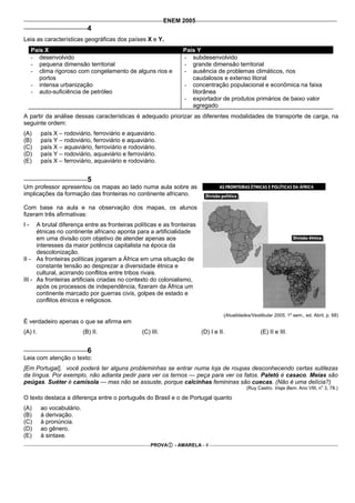 ENEM 2005
                             4
Leia as características geográficas dos países X e Y.
     País X                                                       País Y
     - desenvolvido                                               - subdesenvolvido
     - pequena dimensão territorial                               - grande dimensão territorial
     - clima rigoroso com congelamento de alguns rios e           - ausência de problemas climáticos, rios
        portos                                                       caudalosos e extenso litoral
     - intensa urbanização                                        - concentração populacional e econômica na faixa
     - auto-suficiência de petróleo                                  litorânea
                                                                  - exportador de produtos primários de baixo valor
                                                                     agregado
A partir da análise dessas características é adequado priorizar as diferentes modalidades de transporte de carga, na
seguinte ordem:
(A)      país X – rodoviário, ferroviário e aquaviário.
(B)      país Y – rodoviário, ferroviário e aquaviário.
(C)      país X – aquaviário, ferroviário e rodoviário.
(D)      país Y – rodoviário, aquaviário e ferroviário.
(E)      país X – ferroviário, aquaviário e rodoviário.


                             5
Um professor apresentou os mapas ao lado numa aula sobre as
implicações da formação das fronteiras no continente africano.

Com base na aula e na observação dos mapas, os alunos
fizeram três afirmativas:
I-    A brutal diferença entre as fronteiras políticas e as fronteiras
      étnicas no continente africano aponta para a artificialidade
      em uma divisão com objetivo de atender apenas aos
      interesses da maior potência capitalista na época da
      descolonização.
II - As fronteiras políticas jogaram a África em uma situação de
      constante tensão ao desprezar a diversidade étnica e
      cultural, acirrando conflitos entre tribos rivais.
III - As fronteiras artificiais criadas no contexto do colonialismo,
      após os processos de independência, fizeram da África um
      continente marcado por guerras civis, golpes de estado e
      conflitos étnicos e religiosos.

                                                                                   (Atualidades/Vestibular 2005, 1º sem., ed. Abril, p. 68)
É verdadeiro apenas o que se afirma em
(A) I.                     (B) II.               (C) III.                (D) I e II.                 (E) II e III.


                             6
Leia com atenção o texto:
[Em Portugal], você poderá ter alguns probleminhas se entrar numa loja de roupas desconhecendo certas sutilezas
da língua. Por exemplo, não adianta pedir para ver os ternos — peça para ver os fatos. Paletó é casaco. Meias são
peúgas. Suéter é camisola — mas não se assuste, porque calcinhas femininas são cuecas. (Não é uma delícia?)
                                                                                                                                  o
                                                                                              (Ruy Castro. Viaje Bem. Ano VIII, n 3, 78.)

O texto destaca a diferença entre o português do Brasil e o de Portugal quanto
(A)      ao vocabulário.
(B)      à derivação.
(C)      à pronúncia.
(D)      ao gênero.
(E)      à sintaxe.
                                                     PROVA     - AMARELA - 4
 