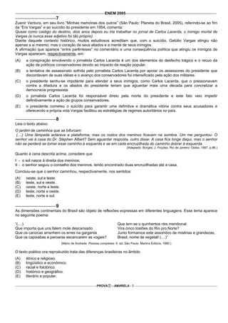 ENEM 2005
                        7
Zuenir Ventura, em seu livro “Minhas memórias dos outros” (São Paulo: Planeta do Brasil, 2005), referindo-se ao fim
da “Era Vargas” e ao suicídio do presidente em 1954, comenta:
Quase como castigo do destino, dois anos depois eu iria trabalhar no jornal de Carlos Lacerda, o inimigo mortal de
Vargas (e nunca esse adjetivo foi tão próprio).
Diante daquele contexto histórico, muitos estudiosos acreditam que, com o suicídio, Getúlio Vargas atingiu não
apenas a si mesmo, mas o coração de seus aliados e a mente de seus inimigos.
A afirmação que aparece “entre parênteses” no comentário e uma conseqüência política que atingiu os inimigos de
Vargas aparecem, respectivamente, em:
(A)   a conspiração envolvendo o jornalista Carlos Lacerda é um dos elementos do desfecho trágico e o recuo da
      ação de políticos conservadores devido ao impacto da reação popular.
(B)   a tentativa de assassinato sofrida pelo jornalista Carlos Lacerda por apoiar os assessores do presidente que
      discordavam de suas idéias e o avanço dos conservadores foi intensificado pela ação dos militares.
(C)   o presidente sentiu-se impotente para atender a seus inimigos, como Carlos Lacerda, que o pressionavam
      contra a ditadura e os aliados do presidente teriam que aguardar mais uma década para concretizar a
      democracia progressista.
(D)   o jornalista Carlos Lacerda foi responsável direto pela morte do presidente e este fato veio impedir
      definitivamente a ação de grupos conservadores.
(E)   o presidente cometeu o suicído para garantir uma definitiva e dramática vitória contra seus acusadores e
      oferecendo a própria vida Vargas facilitou as estratégias de regimes autoritários no país.

                        8
Leia o texto abaixo.
O jardim de caminhos que se bifurcam
 (....) Uma lâmpada aclarava a plataforma, mas os rostos dos meninos ficavam na sombra. Um me perguntou: O
senhor vai à casa do Dr. Stephen Albert? Sem aguardar resposta, outro disse: A casa fica longe daqui, mas o senhor
não se perderá se tomar esse caminho à esquerda e se em cada encruzilhada do caminho dobrar à esquerda.
                                                                             (Adaptado. Borges, J. Ficções. Rio de Janeiro: Globo, 1997. p.96.)

Quanto à cena descrita acima, considere que
I - o sol nasce à direita dos meninos;
II - o senhor seguiu o conselho dos meninos, tendo encontrado duas encruzilhadas até a casa.
Concluiu-se que o senhor caminhou, respectivamente, nos sentidos:
(A)   oeste, sul e leste.
(B)   leste, sul e oeste.
(C)   oeste, norte e leste.
(D)   leste, norte e oeste.
(E)   leste, norte e sul.

                        9
As dimensões continentais do Brasil são objeto de reflexões expressas em diferentes linguagens. Esse tema aparece
no seguinte poema:

“(....)                                                               Que tem se o quinhentos réis meridional
Que importa que uns falem mole descansado                             Vira cinco tostões do Rio pro Norte?
Que os cariocas arranhem os erres na garganta                         Junto formamos este assombro de misérias e grandezas,
Que os capixabas e paroaras escancarem as vogais?                     Brasil, nome de vegetal! (....)”
                              (Mário de Andrade. Poesias completas. 6. ed. São Paulo: Martins Editora, 1980.)

O texto poético ora reproduzido trata das diferenças brasileiras no âmbito
(A)   étnico e religioso.
(B)   lingüístico e econômico.
(C)   racial e folclórico.
(D)   histórico e geográfico.
(E)   literário e popular.

                                                       PROVA      - AMARELA - 5
 