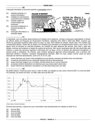 ENEM 2005
                            10
A situação abordada na tira torna explícita a contradição entre a

(A)      relações pessoais e o
         avanço tecnológico.
(B)      inteligência empresarial e
         a ignorância dos cidadãos.
(C)      inclusão digital e a
         modernização das
         empresas.
(D)      economia neoliberal e a
         reduzida atuação do
         Estado.
(E)      revolução informática e a
         exclusão digital.

                            11
A obesidade, que nos países desenvolvidos já é tratada como epidemia, começa a preocupar especialistas no Brasil.
Os últimos dados da Pesquisa de Orçamentos Familiares, realizada entre 2002 e 2003 pelo IBGE, mostram que
40,6% da população brasileira estão acima do peso, ou seja, 38,8 milhões de adultos. Desse total, 10,5 milhões são
considerados obesos. Várias são as dietas e os remédios que prometem um emagrecimento rápido e sem riscos. Há
alguns anos foi lançado no mercado brasileiro um remédio de ação diferente dos demais, pois inibe a ação das
lipases, enzimas que aceleram a reação de quebra de gorduras. Sem serem quebradas elas não são absorvidas pelo
intestino, e parte das gorduras ingeridas é eliminada com as fezes. Como os lipídios são altamente energéticos, a
pessoa tende a emagrecer. No entanto, esse remédio apresenta algumas contra-indicações, pois a gordura não
absorvida lubrifica o intestino, causando desagradáveis diarréias. Além do mais, podem ocorrer casos de baixa
absorção de vitaminas lipossolúveis, como as A, D, E e K, pois
(A)      essas vitaminas, por serem mais energéticas que as demais, precisam de lipídios para sua absorção.
(B)      a ausência dos lipídios torna a absorção dessas vitaminas desnecessária.
(C)      essas vitaminas reagem com o remédio, transformando-se em outras vitaminas.
(D)      as lipases também desdobram as vitaminas para que essas sejam absorvidas.
(E)      essas vitaminas se dissolvem nos lipídios e só são absorvidas junto com eles.
                            12
No gráfico abaixo, mostra-se como variou o valor do dólar, em relação ao real, entre o final de 2001 e o início de 2005.
Por exemplo, em janeiro de 2002, um dólar valia cerca de R$ 2,40.


  4.00

  3.60

  3.20

  2.80

  2.40

  2.00

  1.60

  1.20
         jan 2002                   jan 2003     jan 2004               jan 2005

(Fonte: Banco Central do Brasil.)

Durante esse período, a época em que o real esteve mais desvalorizado em relação ao dólar foi no
(A)      final de 2001.
(B)      final de 2002.
(C)      início de 2003.
(D)      final de 2004.
(E)      início de 2005.
                                                 PROVA      - AMARELA - 6
 