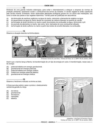 ENEM 2005
                       13
Diretores de uma grande indústria siderúrgica, para evitar o desmatamento e adequar a empresa às normas de
proteção ambiental, resolveram mudar o combustível dos fornos da indústria. O carvão vegetal foi então substituído
pelo carvão mineral. Entretanto, foram observadas alterações ecológicas graves em um riacho das imediações, tais
como a morte dos peixes e dos vegetais ribeirinhos. Tal fato pode ser justificado em decorrência
(A)   da diminuição de resíduos orgânicos na água do riacho, reduzindo a demanda de oxigênio na água.
(B)   do aquecimento da água do riacho devido ao monóxido de carbono liberado na queima do carvão.
(C)   da formação de ácido clorídrico no riacho a partir de produtos da combustão na água, diminuindo o pH.
(D)   do acúmulo de elementos no riacho, tais como, ferro, derivados do novo combustível utilizado.
(E)   da formação de ácido sulfúrico no riacho a partir dos óxidos de enxofre liberados na combustão.


                       14
Observe a situação descrita na tirinha abaixo.




                                                 (Francisco Caruso & Luisa Daou, Tirinhas de Física, vol. 2, CBPF, Rio de Janeiro, 2000.)

Assim que o menino lança a flecha, há transformação de um tipo de energia em outra. A transformação, nesse caso, é
de energia
(A)   potencial elástica em energia gravitacional.
(B)   gravitacional em energia potencial.
(C)   potencial elástica em energia cinética.
(D)   cinética em energia potencial elástica.
(E)   gravitacional em energia cinética.


                       15
Observe o fenômeno indicado na tirinha ao lado.

A força que atua sobre o peso e produz o deslocamento
vertical da garrafa é a força

(A)   de inércia.
(B)   gravitacional.
(C)   de empuxo.
(D)   centrípeta.
(E)   elástica.




                                                                                             (Adaptado. Luisa Daou & Francisco Caruso,
                                                                                  Tirinhas de Física, vol. 2, CBPF, Rio de Janeiro, 2000.)
                                                 PROVA      - AMARELA - 7
 