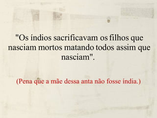 "Os índios sacrificavam os filhos que nasciam mortos matando todos assim que nasciam".  (Pena que a mãe dessa anta não fosse índia.) 