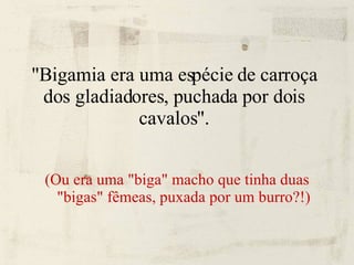 "Bigamia era uma espécie de carroça dos gladiadores, puchada por dois cavalos". (Ou era uma "biga" macho que tinha duas "bigas" fêmeas, puxada por um burro?!) 