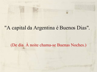 "A capital da Argentina é Buenos Dias". (De dia. À noite chama-se Buenas Noches.) 