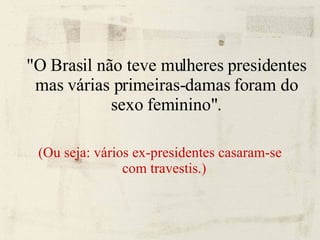 "O Brasil não teve mulheres presidentes mas várias primeiras-damas foram do sexo feminino". (Ou seja: vários ex-presidentes casaram-se com travestis.)   