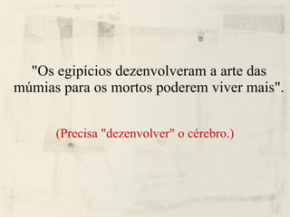 "Os egipícios dezenvolveram a arte das múmias para os mortos poderem viver mais". (Precisa "dezenvolver" o cérebro.) 