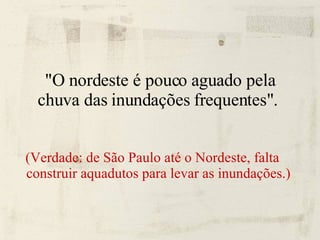 "O nordeste é pouco aguado pela chuva das inundações frequentes".  (Verdade: de São Paulo até o Nordeste, falta construir aquadutos para levar as inundações.) 