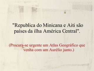 "Republica do Minicana e Aiti são países da ilha América Central".  (Procura-se urgente um Atlas Geográfico que venha com um Aurélio junto.) 