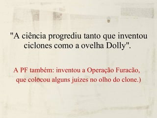 "A ciência progrediu tanto que inventou ciclones como a ovelha Dolly".  A PF também: inventou a Operação Furacão,  que colocou alguns juízes no olho do clone.) 