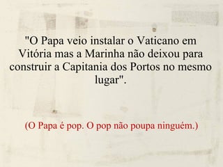 "O Papa veio instalar o Vaticano em Vitória mas a Marinha não deixou para construir a Capitania dos Portos no mesmo lugar". (O Papa é pop. O pop não poupa ninguém.) 