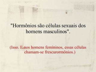 "Hormônios são células sexuais dos homens masculinos". (Isso. E nos homens femininos, essas células chamam-se frescurormônios.) 