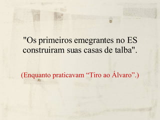 "Os primeiros emegrantes no ES construiram suas casas de talba". (Enquanto praticavam “Tiro ao Álvaro”.) 
