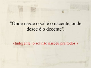 "Onde nasce o sol é o nacente, onde desce é o decente". (Indecente: o sol não nasceu pra todos.) 