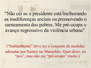 "Não cei se o presidente está melhorando as insdiferenças sociais ou promovendo o sarneamento dos pobres. Me pré-ocupa o avanço regresssivo da violência urbana". (“Sarneamento” deve ser o conjunto de medidas adotadas por Sarney no Maranhão. Quer dizer, eu “axo”, mas não me “pré-ocupo” muito.) 