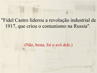 "Fidel Castro liderou a revolução industrial de 1917, que criou o comunismo na Russia".   (Não, besta, foi o avô dele.) 