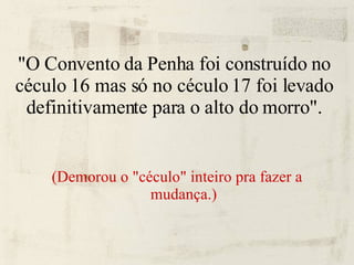 "O Convento da Penha foi construído no céculo 16 mas só no céculo 17 foi levado definitivamente para o alto do morro". (Demorou o "céculo" inteiro pra fazer a mudança.) 
