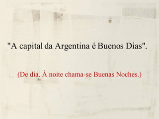 "A capital da Argentina é Buenos Dias". (De dia. À noite chama-se Buenas Noches.) 