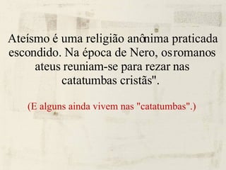 Ateísmo é uma religião anônima praticada escondido. Na época de Nero, os romanos ateus reuniam-se para rezar nas catatumbas cristãs".  (E alguns ainda vivem nas "catatumbas".)   