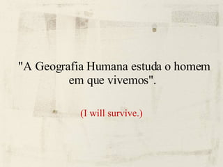 "A Geografia Humana estuda o homem em que vivemos".  (I will survive.) 