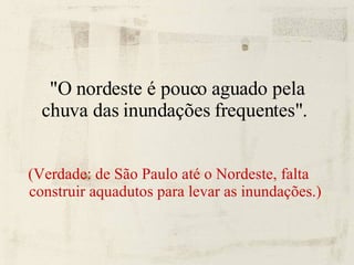 "O nordeste é pouco aguado pela chuva das inundações frequentes".  (Verdade: de São Paulo até o Nordeste, falta construir aquadutos para levar as inundações.) 