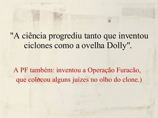 "A ciência progrediu tanto que inventou ciclones como a ovelha Dolly".  A PF também: inventou a Operação Furacão,  que colocou alguns juízes no olho do clone.) 