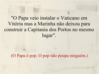 "O Papa veio instalar o Vaticano em Vitória mas a Marinha não deixou para construir a Capitania dos Portos no mesmo lugar". (O Papa é pop. O pop não poupa ninguém.) 