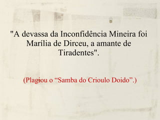 "A devassa da Inconfidência Mineira foi Marília de Dirceu, a amante de Tiradentes". (Plagiou o “Samba do Crioulo Doido”.) 