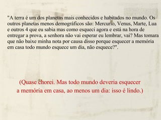 "A terra é um dos planetas mais conhecidos e habitados no mundo. Os outros planetas menos demográficos são: Mercurio, Venus, Marte, Lua e outros 4 que eu sabia mas como esqueci agora e está na hora de entregar a prova, a senhora não vai esperar eu lembrar, vai? Mas tomara que não baixe minha nota por causa disso porque esquecer a memória em casa todo mundo esquece um dia, não esquece?". (Quase chorei. Mas todo mundo deveria esquecer a memória em casa, ao menos um dia: isso é lindo.) 