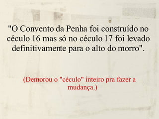 "O Convento da Penha foi construído no céculo 16 mas só no céculo 17 foi levado definitivamente para o alto do morro". (Demorou o "céculo" inteiro pra fazer a mudança.)‏ 