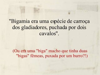 "Bigamia era uma espécie de carroça dos gladiadores, puchada por dois cavalos". (Ou era uma "biga" macho que tinha duas "bigas" fêmeas, puxada por um burro?!)‏ 