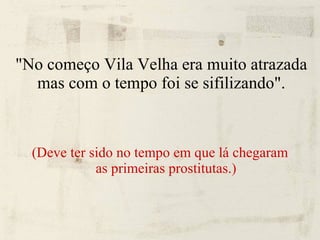 "No começo Vila Velha era muito atrazada mas com o tempo foi se sifilizando". (Deve ter sido no tempo em que lá chegaram as primeiras prostitutas.)‏ 