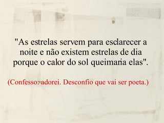 "As estrelas servem para esclarecer a noite e não existem estrelas de dia porque o calor do sol queimaria elas". (Confesso: adorei. Desconfio que vai ser poeta.)‏ 