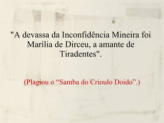 "A devassa da Inconfidência Mineira foi Marília de Dirceu, a amante de Tiradentes". (Plagiou o “Samba do Crioulo Doido”.)‏ 