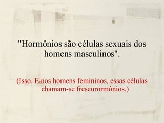 "Hormônios são células sexuais dos homens masculinos". (Isso. E nos homens femininos, essas células chamam-se frescurormônios.)‏ 