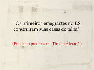 "Os primeiros emegrantes no ES construiram suas casas de talba". (Enquanto praticavam “Tiro ao Álvaro”.)‏ 