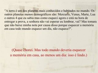 "A terra é um dos planetas mais conhecidos e habitados no mundo. Os outros planetas menos demográficos são: Mercurio, Venus, Marte, Lua e outros 4 que eu sabia mas como esqueci agora e está na hora de entregar a prova, a senhora não vai esperar eu lembrar, vai? Mas tomara que não baixe minha nota por causa disso porque esquecer a memória em casa todo mundo esquece um dia, não esquece?". (Quase chorei. Mas todo mundo deveria esquecer a memória em casa, ao menos um dia: isso é lindo.)‏ 