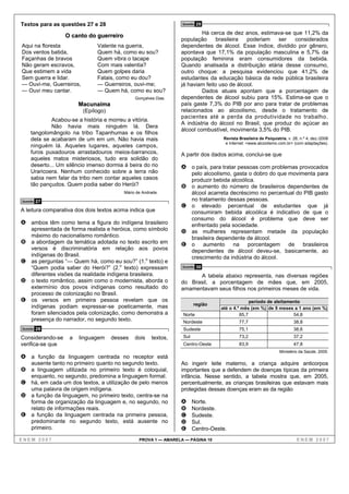 Textos para as questões 27 e 28                                   Questão   29
                                                                          Há cerca de dez anos, estimava-se que 11,2% da
                  O canto do guerreiro
                                                                 população      brasileira  poderiam   ser   considerados
Aqui na floresta               Valente na guerra,                dependentes de álcool. Esse índice, dividido por gênero,
Dos ventos batida,             Quem há, como eu sou?             apontava que 17,1% da população masculina e 5,7% da
Façanhas de bravos             Quem vibra o tacape               população feminina eram consumidores da bebida.
Não geram escravos,            Com mais valentia?                Quando analisada a distribuição etária desse consumo,
Que estimem a vida             Quem golpes daria                 outro choque: a pesquisa evidenciou que 41,2% de
Sem guerra e lidar.            Fatais, como eu dou?              estudantes da educação básica da rede pública brasileira
— Ouvi-me, Guerreiros,         — Guerreiros, ouvi-me;            já haviam feito uso de álcool.
— Ouvi meu cantar.             — Quem há, como eu sou?                    Dados atuais apontam que a porcentagem de
                                               Gonçalves Dias.   dependentes de álcool subiu para 15%. Estima-se que o
                        Macunaíma                                país gaste 7,3% do PIB por ano para tratar de problemas
                         (Epílogo)                               relacionados ao alcoolismo, desde o tratamento de
                                                                 pacientes até a perda da produtividade no trabalho.
             Acabou-se a história e morreu a vitória.
                                                                 A indústria do álcool no Brasil, que produz do açúcar ao
             Não havia mais ninguém lá. Dera
                                                                 álcool combustível, movimenta 3,5% do PIB.
     tangolomângolo na tribo Tapanhumas e os filhos
     dela se acabaram de um em um. Não havia mais                                   Revista Brasileira de Psiquiatria, v. 28, n.º 4, dez./2006
                                                                                     e Internet: <www.alcoolismo.com.br> (com adaptações).
     ninguém lá. Aqueles lugares, aqueles campos,
     furos puxadouros arrastadouros meios-barrancos,             A partir dos dados acima, conclui-se que
     aqueles matos misteriosos, tudo era solidão do
     deserto... Um silêncio imenso dormia à beira do rio         A o país, para tratar pessoas com problemas provocados
     Uraricoera. Nenhum conhecido sobre a terra não                     pelo alcoolismo, gasta o dobro do que movimenta para
     sabia nem falar da tribo nem contar aqueles casos                  produzir bebida alcoólica.
     tão pançudos. Quem podia saber do Herói?                    B      o aumento do número de brasileiros dependentes de
                                          Mário de Andrade.             álcool acarreta decréscimo no percentual do PIB gasto
Questão   27                                                            no tratamento dessas pessoas.
                                                                 C      o elevado percentual de estudantes que já
A leitura comparativa dos dois textos acima indica que                  consumiram bebida alcoólica é indicativo de que o
                                                                        consumo do álcool é problema que deve ser
A ambos têm como tema a figura do indígena brasileiro                   enfrentado pela sociedade.
     apresentada de forma realista e heróica, como símbolo       D      as mulheres representam metade da população
     máximo do nacionalismo romântico.                                  brasileira dependente de álcool.
B    a abordagem da temática adotada no texto escrito em         E      o aumento na porcentagem de brasileiros
     versos é discriminatória em relação aos povos                      dependentes de álcool deveu-se, basicamente, ao
     indígenas do Brasil.                                               crescimento da indústria do álcool.
C    as perguntas “— Quem há, como eu sou?” (1.o texto) e
     “Quem podia saber do Herói?” (2.o texto) expressam           Questão   30
     diferentes visões da realidade indígena brasileira.               A tabela abaixo representa, nas diversas regiões
D    o texto romântico, assim como o modernista, aborda o        do Brasil, a porcentagem de mães que, em 2005,
     extermínio dos povos indígenas como resultado do            amamentavam seus filhos nos primeiros meses de vida.
     processo de colonização no Brasil.
E    os versos em primeira pessoa revelam que os                                                 período de aleitamento
     indígenas podiam expressar-se poeticamente, mas                    região
                                                                                   até o 4.º mês (em %) de 9 meses a 1 ano (em %)
     foram silenciados pela colonização, como demonstra a         Norte                     85,7                    54,8
     presença do narrador, no segundo texto.                      Nordeste                  77,7                          38,8
Questão   28                                                      Sudeste                   75,1                          38,6
Considerando-se     a   linguagem    desses    dois    textos,    Sul                       73,2                          37,2
verifica-se que                                                   Centro-Oeste              83,9                          47,8
                                                                                                                  Ministério da Saúde, 2005.
A a função da linguagem centrada no receptor está
     ausente tanto no primeiro quanto no segundo texto.          Ao ingerir leite materno, a criança adquire anticorpos
B a linguagem utilizada no primeiro texto é coloquial,           importantes que a defendem de doenças típicas da primeira
     enquanto, no segundo, predomina a linguagem formal.         infância. Nesse sentido, a tabela mostra que, em 2005,
C há, em cada um dos textos, a utilização de pelo menos          percentualmente, as crianças brasileiras que estavam mais
     uma palavra de origem indígena.                             protegidas dessas doenças eram as da região
D a função da linguagem, no primeiro texto, centra-se na
  forma de organização da linguagem e, no segundo, no            A      Norte.
  relato de informações reais.                                   B      Nordeste.
E a função da linguagem centrada na primeira pessoa,             C      Sudeste.
  predominante no segundo texto, está ausente no                 D      Sul.
  primeiro.                                                      E      Centro-Oeste.
ENEM 2007                                        PROVA 1 — AMARELA — PÁGINA 10                                              ENEM 2007
 