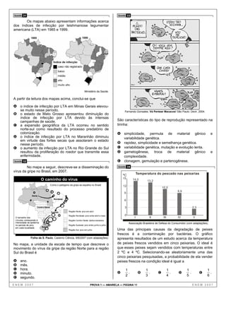 Questão   31                                                                                    Questão   33
       Os mapas abaixo apresentam informações acerca
dos índices de infecção por leishmaniose tegumentar
americana (LTA) em 1985 e 1999.




                                                                      Ministério da Saúde.

A partir da leitura dos mapas acima, conclui-se que

A o índice de infecção por LTA em Minas Gerais elevou-
     se muito nesse período.                                                                          Fernando Gonsales. Vá Pentear Macacos! São Paulo: Devir, 2004.
B o estado de Mato Grosso apresentou diminuição do
  índice de infecção por LTA devido às intensas
  campanhas de saúde.                                                                           São características do tipo de reprodução representado na
C a expansão geográfica da LTA ocorreu no sentido                                               tirinha:
  norte-sul como resultado do processo predatório de
  colonização.                                                                                  A simplicidade,       permuta de material gênico                             e
D o índice de infecção por LTA no Maranhão diminuiu                                                  variabilidade genética.
  em virtude das fortes secas que assolaram o estado
  nesse período.                                                                                B    rapidez, simplicidade e semelhança genética.
E o aumento da infecção por LTA no Rio Grande do Sul                                            C    variabilidade genética, mutação e evolução lenta.
  resultou da proliferação do roedor que transmite essa                                         D    gametogênese, troca de material gênico                                  e
  enfermidade.                                                                                       complexidade.
Questão   32                                                                                    E    clonagem, gemulação e partenogênese.
         No mapa a seguir, descreve-se a disseminação do                                        Questão   34
vírus da gripe no Brasil, em 2007.
                                                                                                                    Temperatura do pescado nas peixarias
                                                                                                    ºC
                           O caminho do vírus                                                       15         14,0       13,2
                                     Como o patógeno da gripe se espalha no Brasil                  12
                                                                                                                                      10,5
                                                                                                                                                   8,9
                                                                                                     9
                 Norte
                                        Nordeste
                                                                                                     6

                      Centro-Oeste                                                                    3                                                        2,3
                                                     Região Norte: pico em abril

                                                     Região Nordeste: pico entre abril e maio         0
 O tamanho dos                                                                                                  I          II          III         IV          V
 círculos corresponde à                              Região Centro-Oeste: dados escassos
 intensidade da epidemia                                                                                   Associação Brasileira de Defesa do Consumidor (com adaptações).
 no período de pico,                                 Região Sudeste: pico entre junho e julho
 em cada localidade.       Sul
                                                     Região Sul: pico em julho                  Uma das principais causas da degradação de peixes
                                                                                                frescos é a contaminação por bactérias. O gráfico
               Folha de S. Paulo, Caderno Ciência, 9/6/2007 (com adaptações).                   apresenta resultados de um estudo acerca da temperatura
No mapa, a unidade da escala de tempo que descreve o                                            de peixes frescos vendidos em cinco peixarias. O ideal é
movimento do vírus da gripe da região Norte para a região                                       que esses peixes sejam vendidos com temperaturas entre
Sul do Brasil é                                                                                 2 ºC e 4 ºC. Selecionando-se aleatoriamente uma das
                                                                                                cinco peixarias pesquisadas, a probabilidade de ela vender
A    ano.                                                                                       peixes frescos na condição ideal é igual a
B    mês.
C    hora.                                                                                            1                  1                   1           1               1
D    minuto.                                                                                    A       .            B     .      C            .   D       .         E     .
                                                                                                      2                  3                   4           5               6
E    segundo.

ENEM 2007                                                                   PROVA 1 — AMARELA — PÁGINA 11                                                      ENEM 2007
 