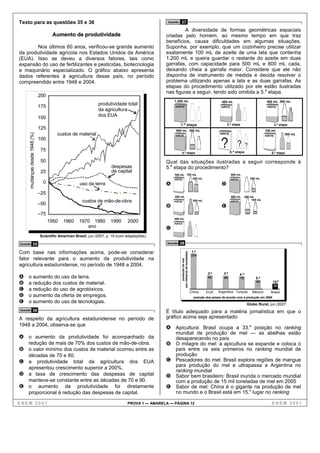 Texto para as questões 35 e 36                                                                    Questão   37
                                                                                                          A diversidade de formas geométricas espaciais
                                      Aumento de produtividade                                   criadas pelo homem, ao mesmo tempo em que traz
                                                                                                 benefícios, causa dificuldades em algumas situações.
       Nos últimos 60 anos, verificou-se grande aumento                                          Suponha, por exemplo, que um cozinheiro precise utilizar
da produtividade agrícola nos Estados Unidos da América                                          exatamente 100 mL de azeite de uma lata que contenha
(EUA). Isso se deveu a diversos fatores, tais como                                               1.200 mL e queira guardar o restante do azeite em duas
expansão do uso de fertilizantes e pesticidas, biotecnologia                                     garrafas, com capacidade para 500 mL e 800 mL cada,
e maquinário especializado. O gráfico abaixo apresenta                                           deixando cheia a garrafa maior. Considere que ele não
dados referentes à agricultura desse país, no período                                            disponha de instrumento de medida e decida resolver o
compreendido entre 1948 e 2004.                                                                  problema utilizando apenas a lata e as duas garrafas. As
                                                                                                 etapas do procedimento utilizado por ele estão ilustradas
                                                                                                 nas figuras a seguir, tendo sido omitida a 5.a etapa.
                               200
                                                                                                      1.200 mL                                                400 mL                                   400 mL 300 mL
                                                                produtividade total
                               175                                                                     AZEITE                                                AZEITE                                     AZEITE
                                                                da agricultura
                               150                              dos EUA
                                                                                                            1.ª etapa                                             2.ª etapa                                      3.ª etapa
                               125                                                                     900 mL 300 mL                                                                                  100 mL
                                         custos de material
     mudanças desde 1948 (%)




                                                                                                                                                             AZEITE                                                     300 mL


                                                                                                                                                              ?
                                                                                                       AZE ITE                                                                                        AZEITE
                               100
                                                                                                                                                                            ?         ?
                               75                                                                                                                                     5.ª etapa
                                                                                                             4.ª etapa                                                                                      6.ª etapa

                               50                                                                Qual das situações ilustradas a seguir corresponde à
                                                                        despesas                 5.a etapa do procedimento?
                               25                                       de capital
                                                                                                      100 mL 700 mL                                                   900 mL
                                                                                                      AZEITE     400 mL                                               AZE ITE             300 mL
                                0                     uso da terra                               A                                                            D
                               –25
                                                                                                      200 mL                                                          900 mL          200 mL
                                                       custos de mão-de-obra                          AZE ITE                              200 mL                     AZEITE
                                                                                                                                                                                           100 mL
                               –50
                                                                                                 B                                                            E
                               –75
                                                                                                      400 mL
                                     1950   1960     1970 1980          1990     2000                 AZE ITE
                                                        ano                                      C
                               Scientific American Brasil, jun./2007, p. 19 (com adaptações).

Questão           35                                                                              Questão   38

Com base nas informações acima, pode-se considerar                                                                                         1.a
                                                                                                             (em milhares de toneladas)




                                                                                                                                          276
fator relevante para o aumento da produtividade na
                                                                                                                 produção de mel




agricultura estadunidense, no período de 1948 a 2004,
                                                                                                                                                     2.a       3.a              4.a
A    o aumento do uso da terra.                                                                                                                      82        80               75           5.a
B    a redução dos custos de material.                                                                                                                                                       55              15.a
                                                                                                                                                                                                                 33
C    a redução do uso de agrotóxicos.                                                                                                     China     EUA     Argentina Turquia              México
                                                                                                                                                                                                    ..........
                                                                                                                                                                                                           Brasil
D    o aumento da oferta de empregos.                                                                                                       posição dos países de acordo com a produção em 2005
E    o aumento do uso de tecnologias.                                                                                                                                                  Globo Rural, jun./2007.
Questão           36                                                                             É título adequado para a matéria jornalística em que o
A respeito da agricultura estadunidense no período de                                            gráfico acima seja apresentado:
1948 a 2004, observa-se que
                                                                                                 A Apicultura: Brasil ocupa a 33.a posição no ranking
                                                                                                       mundial de produção de mel — as abelhas estão
A o aumento da produtividade foi acompanhado da                                                        desaparecendo no país
     redução de mais de 70% dos custos de mão-de-obra.                                           B     O milagre do mel: a apicultura se expande e coloca o
B o valor mínimo dos custos de material ocorreu entre as                                               país entre os seis primeiros no ranking mundial de
  décadas de 70 e 80.                                                                                  produção
C a  produtividade total da agricultura dos EUA                                                  C     Pescadores do mel: Brasil explora regiões de mangue
                                                                                                       para produção do mel e ultrapassa a Argentina no
  apresentou crescimento superior a 200%.
                                                                                                       ranking mundial
D a taxa de crescimento das despesas de capital                                                  D     Sabor bem brasileiro: Brasil inunda o mercado mundial
  manteve-se constante entre as décadas de 70 e 90.                                                    com a produção de 15 mil toneladas de mel em 2005
E o aumento da produtividade foi diretamente                                                     E     Sabor de mel: China é o gigante na produção de mel
  proporcional à redução das despesas de capital.                                                      no mundo e o Brasil está em 15.o lugar no ranking

ENEM 2007                                                                        PROVA 1 — AMARELA — PÁGINA 12                                                                                              ENEM 2007
 